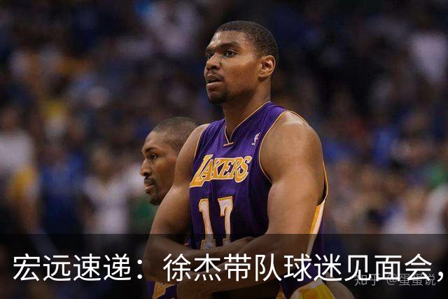 宏远速递：徐杰带队球迷见面会，萨姆纳回归疑云与杜锋或重掌国家队